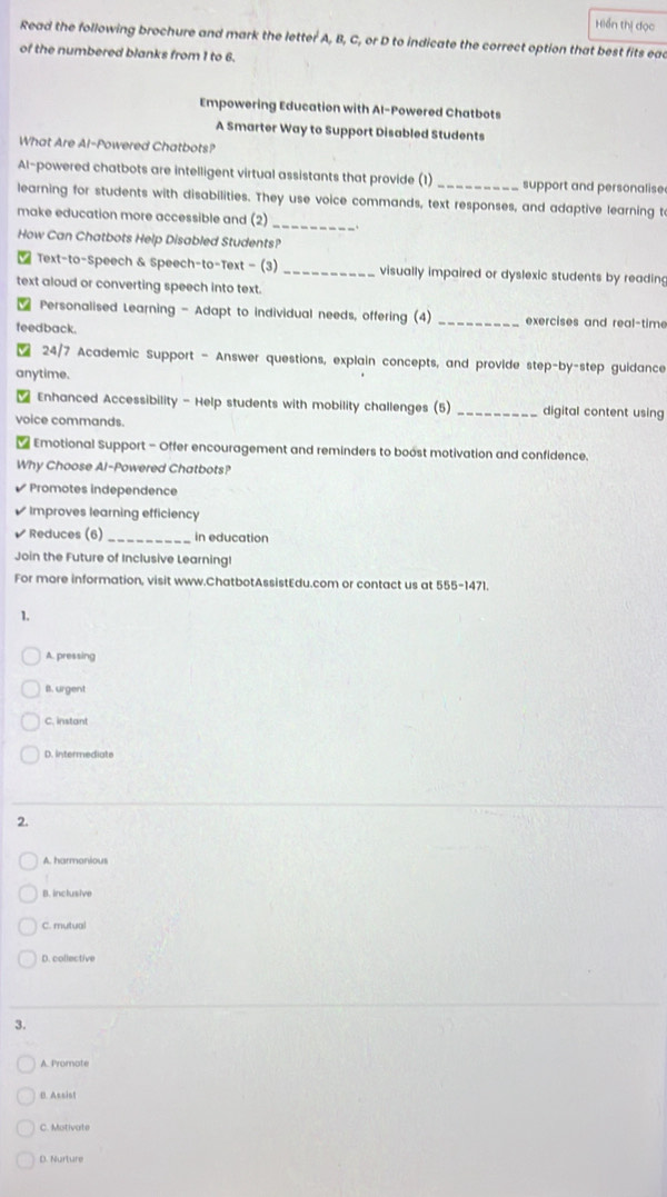 Hiển thị đọc
Read the following brochure and mark the letter A, B, C, or D to indicate the correct option that best fits ead
of the numbered blanks from 1 to 6.
Empowering Education with Al-Powered Chatbots
A Smarter Way to Support Disabled Students
What Are Al-Powered Chatbots?
Al-powered chatbots are intelligent virtual assistants that provide (1) _support and personalise
_
learning for students with disabilities. They use voice commands, text responses, and adaptive learning t
make education more accessible and (2)
How Can Chatbots Help Disabled Students?
Text-to-Speech & Speech-to-Text - (3) _visually impaired or dyslexic students by reading
text aloud or converting speech into text.
Personalised Learning - Adapt to individual needs, offering (4) _exercises and real-time
feedback.
24/7 Academic Support - Answer questions, explain concepts, and provide step-by-step guidance
anytime.
Enhanced Accessibility - Help students with mobility challenges (5) _digital content using
voice commands.
* Emotional Support - Offer encouragement and reminders to boost motivation and confidence.
Why Choose Al-Powered Chatbots?
Promotes independence
Improves learning efficiency
√ Reduces (6)_ in education
Join the Future of Inclusive Learning!
For more information, visit www.ChatbotAssistEdu.com or contact us at 555-1471.
1.
A. pressing
B. urgent
C. instant
D. intermediate
2.
A. harmonious
B. inclusive
C. mutua
D. coliective
3.
A. Promote
B. Assist
C. Motivate
D. Nurture