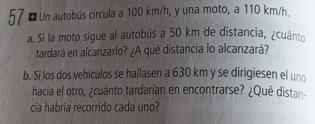 Un autobús circula a 100 km/h, y una moto, a 110 km/h. 
a. Si la moto sigue al autobús a 50 km de distancia, ¿cuánto 
tardará en alcanzarlo? ¿A qué distancia lo alcanzará? 
b. Si los dos vehículos se hallasen a 630 km y se dirigiesen el uno 
hacia el otro, ¿cuánto tardarían en encontrarse? ¿Qué distan- 
cia habría recorrido cada uno?