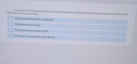 include(s) all transactions that are conducted but are not licensed and/or generate income that is not
reported to the goverment.
Gross private domestic investment
The informal economy
Gross domestic product (GDP)
Personal consumption expenditures