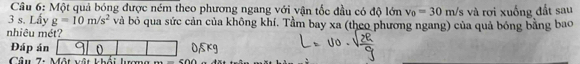 Một quả bóng được ném theo phương ngang với vận tốc đầu có độ lớn v_0=30m/s
3 s. Lấy g=10m/s^2 và bỏ qua sức cản của không khí. Tầm bay xa (theo phương ngang) của quả bóng bằng bao và rơi xuống đất sau 
nhiêu mét? 
Đáp án 
Câu 7: Một vật khổ