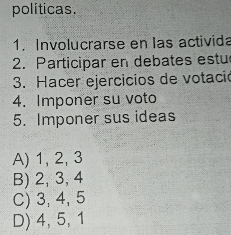 políticas.
1. Involucrarse en las activida
2. Participar en debates estu
3. Hacer ejercicios de votació
4. Imponer su voto
5. Imponer sus ideas
A) 1, 2, 3
B) 2, 3, 4
C) 3, 4, 5
D) 4, 5, 1