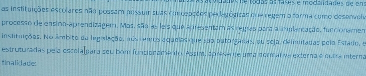 tiza as atividades de todas as fases e modalidades de ens 
as instituições escolares não possam possuir suas concepções pedagógicas que regem a forma como desenvolv 
processo de ensino-aprendizagem. Mas, são as leis que apresentam as regras para a implantação, funcionamen 
instituições. No âmbito da legislação, nós temos aquelas que são outorgadas, ou seja, delimitadas pelo Estado, e 
estruturadas pela escola para seu bom funcionamento. Assim, apresente uma normativa externa e outra interna 
finalidade: