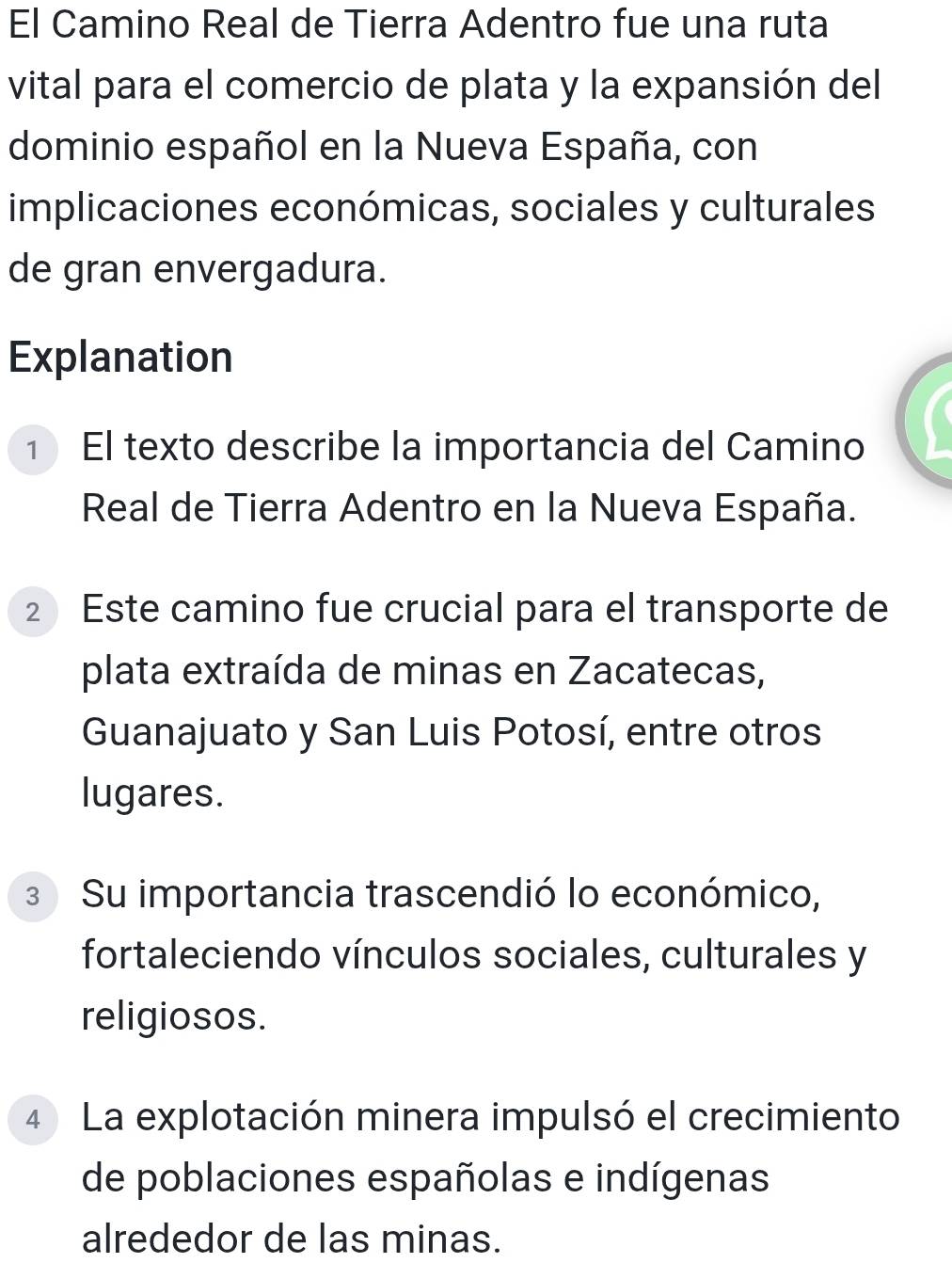 El Camino Real de Tierra Adentro fue una ruta 
vital para el comercio de plata y la expansión del 
dominio español en la Nueva España, con 
implicaciones económicas, sociales y culturales 
de gran envergadura. 
Explanation 
1 El texto describe la importancia del Camino 
Real de Tierra Adentro en la Nueva España. 
2 Este camino fue crucial para el transporte de 
plata extraída de minas en Zacatecas, 
Guanajuato y San Luis Potosí, entre otros 
lugares. 
3 Su importancia trascendió lo económico, 
fortaleciendo vínculos sociales, culturales y 
religiosos. 
4 La explotación minera impulsó el crecimiento 
de poblaciones españolas e indígenas 
alrededor de las minas.