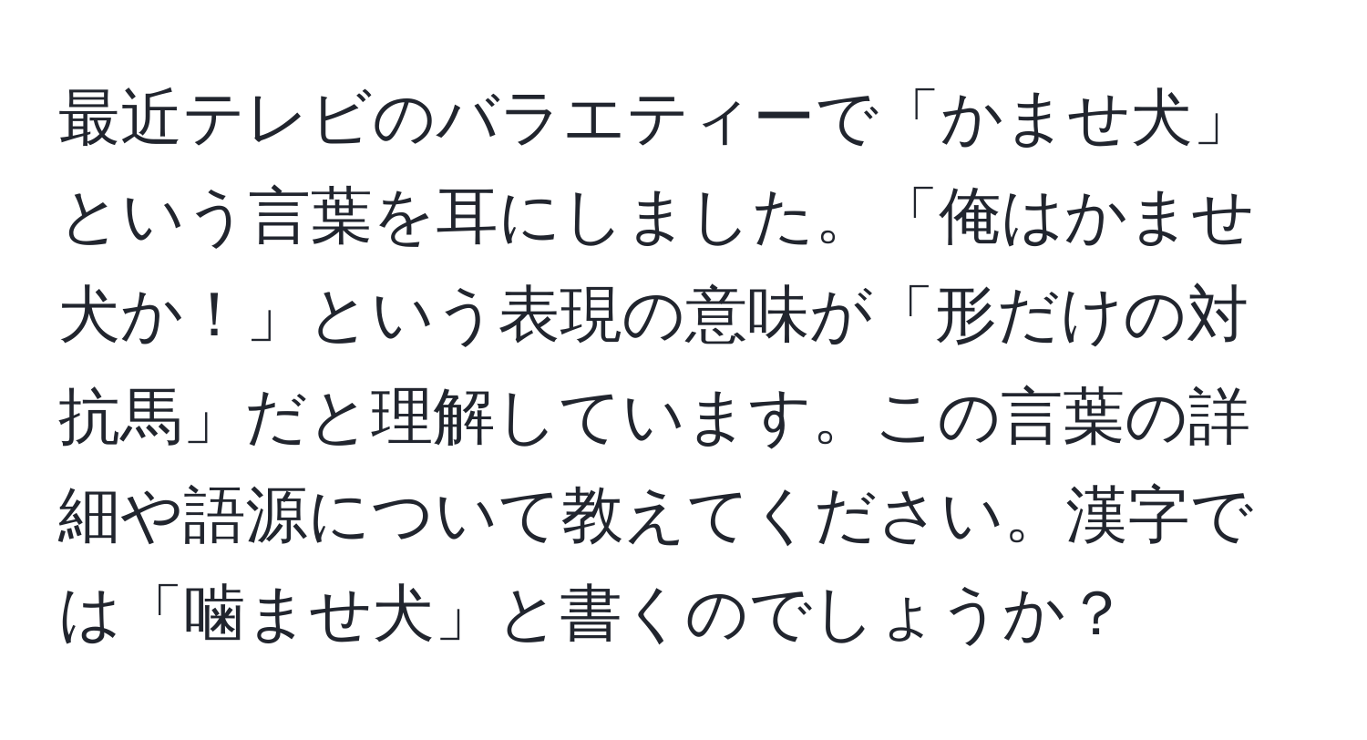 最近テレビのバラエティーで「かませ犬」という言葉を耳にしました。「俺はかませ犬か！」という表現の意味が「形だけの対抗馬」だと理解しています。この言葉の詳細や語源について教えてください。漢字では「噛ませ犬」と書くのでしょうか？