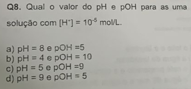 Qual o valor do pH e pOH para as uma
solução com [H^+]=10^(-5)mol/L.
a) pH=8 e pOH=5
b) pH=4 e pOH=10
c) pH=5 e pOH=9
d) pH=9 e pOH=5