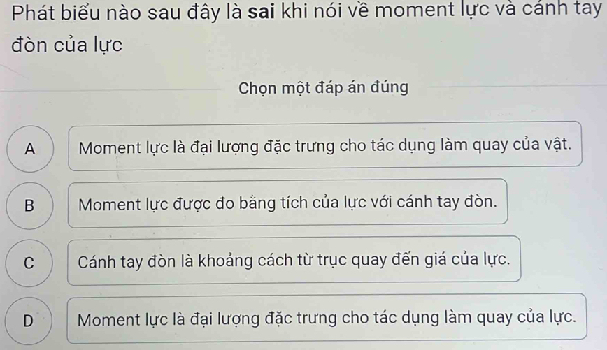 Phát biểu nào sau đây là sai khi nói về moment lực và cánh tay
đòn của lực
Chọn một đáp án đúng
A Moment lực là đại lượng đặc trưng cho tác dụng làm quay của vật.
B Moment lực được đo bằng tích của lực với cánh tay đòn.
C | Cánh tay đòn là khoảng cách từ trục quay đến giá của lực.
D Moment lực là đại lượng đặc trưng cho tác dụng làm quay của lực.