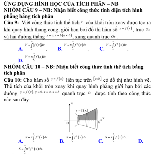 ỨNG DụNG HÌNH HọC CủA TÍCH pHÂN - NB
NHÓM CÂU 9 - NB: Nhận biết công thức tính diện tích hình
phẳng bằng tích phân
Câu 9: Viết công thức tính thể tích ' của khổi tròn xoay được tạo ra
khi quay hình thang cong, giới hạn bởi đồ thị hàm số y=f(x) , trục ox
và hai đường thắng x=a,x=b(a , xung quanh trục ∞ .
A. V=∈t |f(x)|dx
B.
V=π ∈t f^2(x)dx V=∈t f^2(x)dx
C.
D. V=π ∈t f(x)dx
NHÓM CÂU 10 - NB: Nhận biết công thức tính thể tích bằng
tích phân
Câu 10: Cho hàm số y=f(x) liên tục trên [a:b] có đồ thị như hình vẽ.
Thể tích của khối tròn xoay khi quay hình phẳng giới hạn bởi các
đường y=f(x),y=0,x=a,x=b quanh trục ◎ được tính theo công thức
nào sau đây:
A.
S=π ∈t f^2(x)dx. S=∈t f^2(x)dx. S=π ∈tlimits _a^(bf(x)dx. D.
B.
C.
S=∈t π ^2)f^2(x)dx.