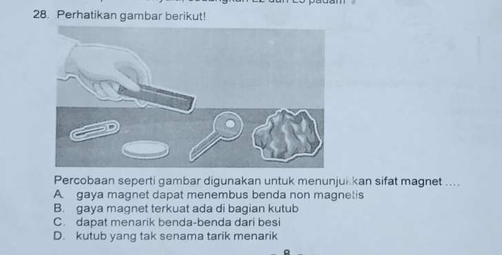 Perhatikan gambar berikut!
Percobaan seperti gambar digunakan untuk menunjukkan sifat magnet ....
A. gaya magnet dapat menembus benda non magnetis
B. gaya magnet terkuat ada di bagian kutub
C. dapat menarik benda-benda dari besi
D. kutub yang tak senama tarik menarik