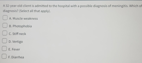 A 32-year-old client is admitted to the hospital with a possible diagnosis of meningitis. Which o
diagnosis? (Select all that apply).
A. Muscle weakness
B. Photophobia
C. Stiff neck
D. Vertigo
E. Fever
F. Diarrhea