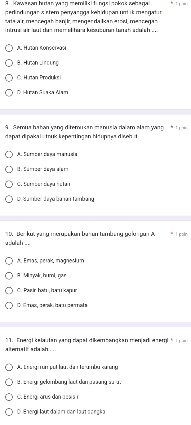 Kawasan hutan yang memiliki fungsi pokok sebagai 1 poin
perlindungan sistem penyangga kehidupan untuk mengatur
tata air, mencegah banjir, mengendalikan erosi, mencegah
intrusi air laut dan memelihara kesuburan tanah adalah ....
A. Hutan Konservasi
B. Hutan Lindung
C. Hutan Produksi
D. Hutan Suaka Alam
9. Semua bahan yang ditemukan manusia dalam alam yang * 1 poin
dapat dipakai utnuk kepentingan hidupnya disebut ....
A. Sumber daya manusia
B. Sumber daya alam
C. Sumber daya hutan
D. Sumber daya bahan tambang
10. Berikut yang merupakan bahan tambang golongan A 1 poin
adalah ....
A. Emas, perak, magnesium
B. Minyak, bumi, gas
C. Pasir, batu, batu kapur
D. Emas, perak, batu permata
11. Energi kelautan yang dapat dikembangkan menjadi energi * 1 poin
alternatif adalah ....
A. Energi rumput laut dan terumbu karang
B. Energi gelombang laut dan pasang surut
C. Energi arus dan pesisi
D. Energi laut dalam dan laut dangkal