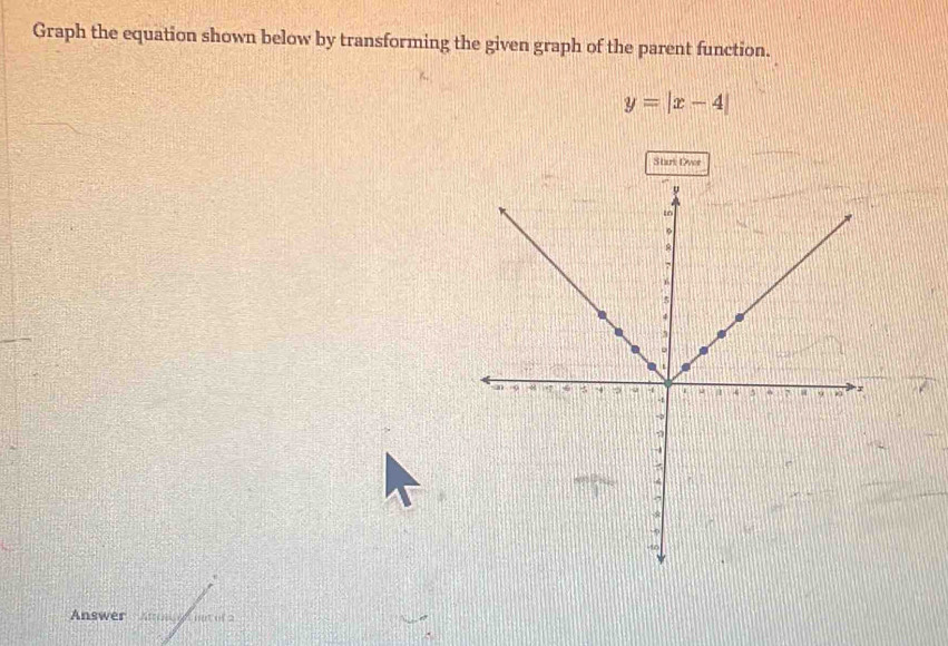 Graph the equation shown below by transforming the given graph of the parent function.
y=|x-4|
Start Dver 
Answer Annghnot of a