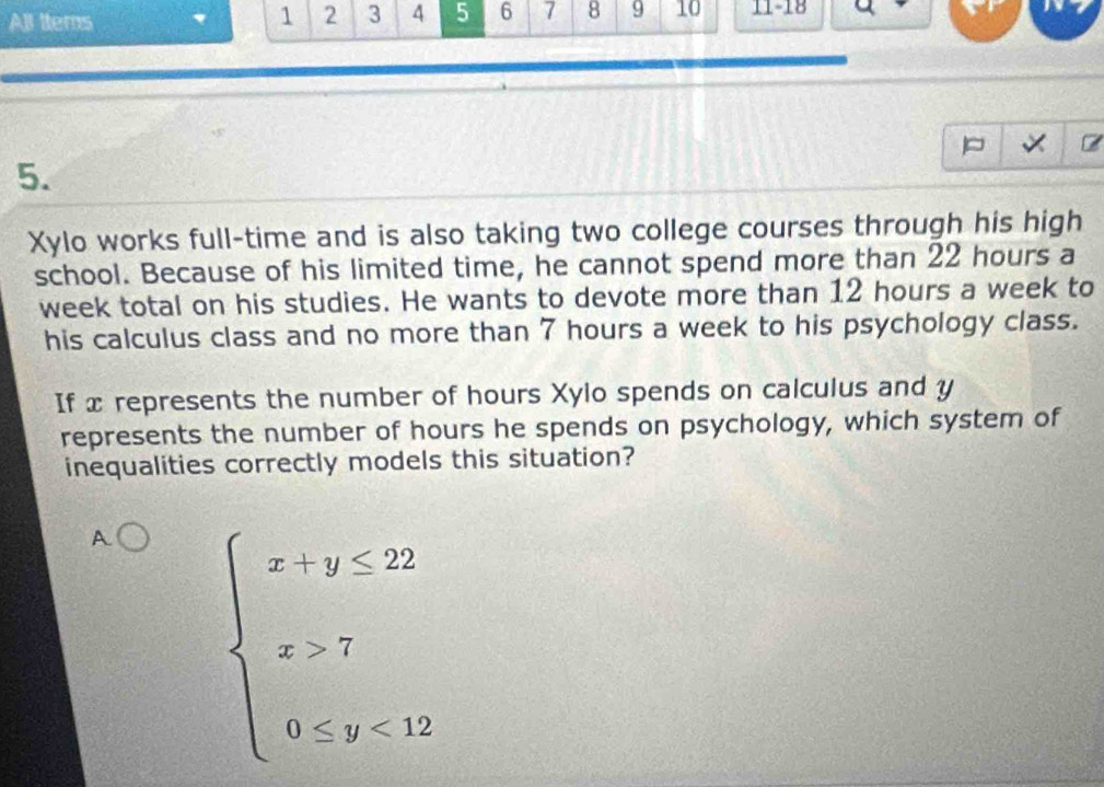 All ttems
1 2 3 4 5 6 7 8 9 10 11 -18
5.
Xylo works full-time and is also taking two college courses through his high
school. Because of his limited time, he cannot spend more than 22 hours a
week total on his studies. He wants to devote more than 12 hours a week to
his calculus class and no more than 7 hours a week to his psychology class.
If x represents the number of hours Xylo spends on calculus and y
represents the number of hours he spends on psychology, which system of
inequalities correctly models this situation?
A beginarrayl x+y≤ 22 x>7 0≤ y<12endarray.