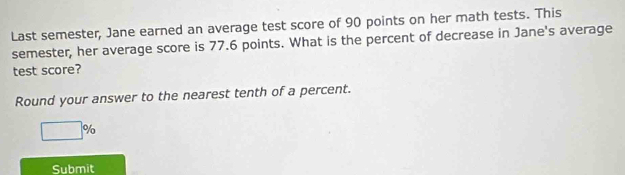 Last semester, Jane earned an average test score of 90 points on her math tests. This 
semester, her average score is 77.6 points. What is the percent of decrease in Jane's average 
test score? 
Round your answer to the nearest tenth of a percent.
□ %
Submit