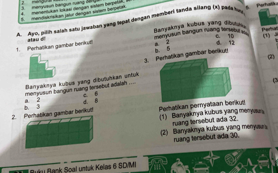 mengural kür
3. menyusun bangun ruang deng
4. menentukan lokasi dengan sistem berpetak; š
5. mendiskrisikan jalur dengan sistem berpetak.
A. Ayo, pilih salah satu jawaban yang tepat dengan memberi tanda silang (x) pada hun 5. Perhatika
Banyaknya kubus yang dibutuk 
atau d! menyusn bang n ruang tersebut c. 10 Perhat
(1) Ji
1. Perhatikan gambar berikut!
a. 2 d. 12 n
b. 5
3.hatikan gambar berikut!
(2)
Banyaknya kubus yang dibutuhkan untuk
menyusun bangun ruang tersebut adalah ....
(3
a. 2 c. 6
b. 3 d. 8
2. Perhatikan gambar berikut! Perhatikan pernyataan be
(1) Banyaknya kubus yang menyusun 
ruang tersebut ada 32.
(2) Banyaknya kubus yang menyusun 
ruang tersebut ada 30.
-
ku Bank Soal untuk Kelas 6 SD/MI