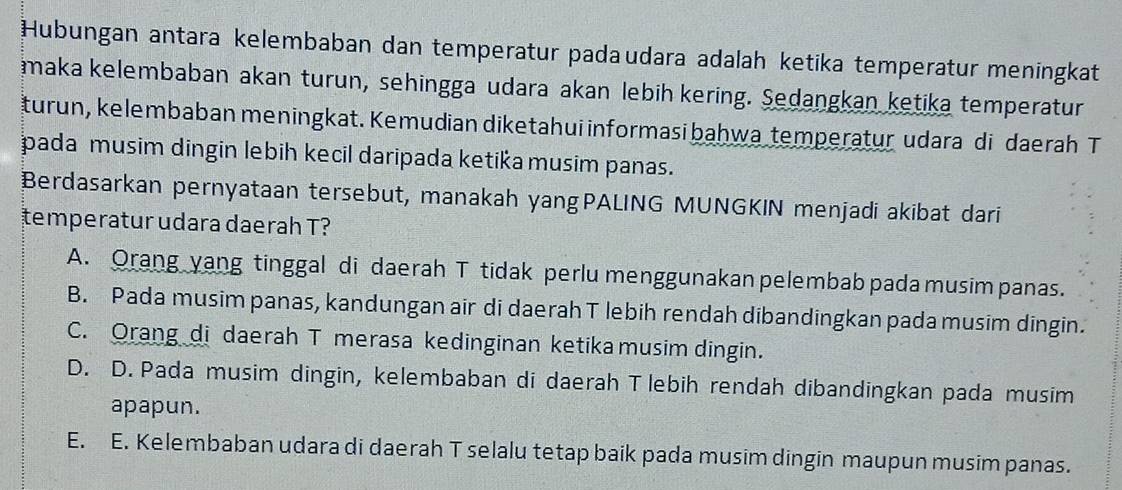 Hubungan antara kelembaban dan temperatur padaudara adalah ketika temperatur meningkat
maka kelembaban akan turun, sehingga udara akan lebih kering. Sedangkan ketika temperatur
turun, kelembaban meningkat. Kemudian diketahui informasi bahwa temperatur udara di daerah T
pada musim dingin lebih kecil daripada ketika musim panas.
Berdasarkan pernyataan tersebut, manakah yangPALING MUNGKIN menjadi akibat dari
temperatur udara daerah T?
A. Orang yang tinggal di daerah T tidak perlu menggunakan pelembab pada musim panas.
B. Pada musim panas, kandungan air di daerah T lebih rendah dibandingkan pada musim dingin.
C. Orang di daerah T merasa kedinginan ketika musim dingin.
D. D. Pada musim dingin, kelembaban di daerah T lebih rendah dibandingkan pada musim
apapun.
E. E. Kelembaban udara di daerah T selalu tetap baik pada musim dingin maupun musim panas.