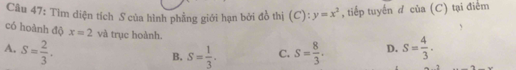 Tìm diện tích S của hình phẳng giới hạn bởi đồ thị (C): y=x^2 , tiếp tuyến đ của (C) tại điểm
có hoành độ x=2 và trục hoành.
A. S= 2/3 . S= 8/3 . D. S= 4/3 .
B. S= 1/3 . C.