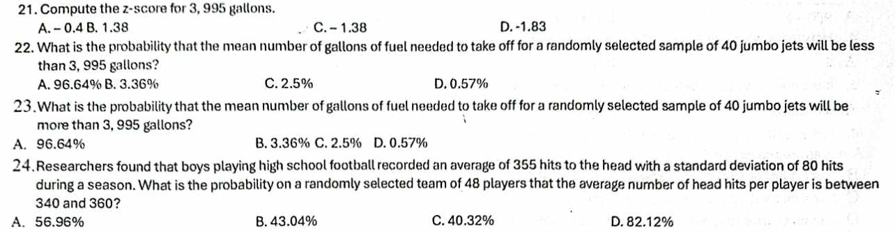 Compute the z-score for 3, 995 gallons.
A. - 0.4 B. 1.38 C. - 1.38 D. -1.83
22. What is the probability that the mean number of gallons of fuel needed to take off for a randomly selected sample of 40 jumbo jets will be less
than 3, 995 gallons?
A. 96.64% B. 3.36% C. 2.5% D. 0.57%
23.What is the probability that the mean number of gallons of fuel needed to take off for a randomly selected sample of 40 jumbo jets will be
more than 3, 995 gallons?
A. 96.64% B. 3.36% C. 2.5% D. 0.57%
24.Researchers found that boys playing high school football recorded an average of 355 hits to the head with a standard deviation of 80 hits
during a season. What is the probability on a randomly selected team of 48 players that the average number of head hits per player is between
340 and 360?
A. 56.96% B. 43.04% C. 40.32% D. 82.12%