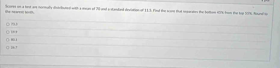 Scores on a test are normally distributed with a mean of 70 and a standard deviation of 11.5. Find the score that separates the bottom 45% from the top 55%. Round to
the nearest tenth.
73.3
_
19.9
_
80.1
_
26.7
_