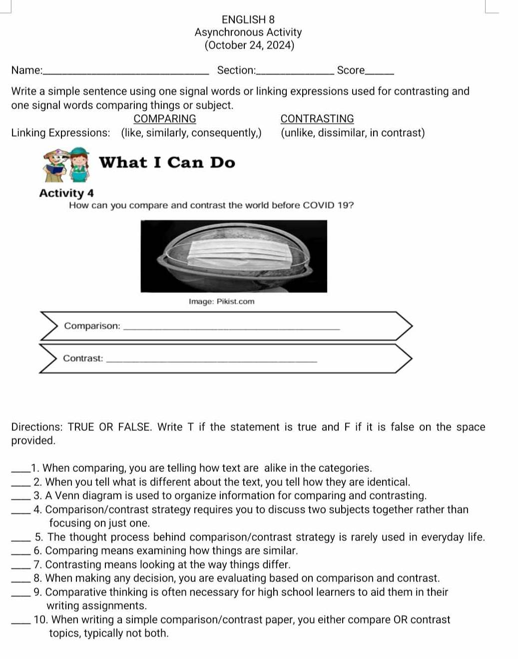 ENGLISH 8 
Asynchronous Activity 
(October 24, 2024) 
Name: _Section:_ Score_ 
Write a simple sentence using one signal words or linking expressions used for contrasting and 
one signal words comparing things or subject. 
COMPARING CONTRASTING 
Linking Expressions: (like, similarly, consequently,) (unlike, dissimilar, in contrast) 
What I Can Do 
Activity 4 
How can you compare and contrast the world before COVID 19? 
Image: Pikist.com 
Comparison:_ 
Contrast:_ 
Directions: TRUE OR FALSE. Write T if the statement is true and F if it is false on the space 
provided. 
_1. When comparing, you are telling how text are alike in the categories. 
_2. When you tell what is different about the text, you tell how they are identical. 
_3. A Venn diagram is used to organize information for comparing and contrasting. 
_4. Comparison/contrast strategy requires you to discuss two subjects together rather than 
focusing on just one. 
_5. The thought process behind comparison/contrast strategy is rarely used in everyday life. 
_6. Comparing means examining how things are similar. 
_7. Contrasting means looking at the way things differ. 
_8. When making any decision, you are evaluating based on comparison and contrast. 
_9. Comparative thinking is often necessary for high school learners to aid them in their 
writing assignments. 
_10. When writing a simple comparison/contrast paper, you either compare OR contrast 
topics, typically not both.