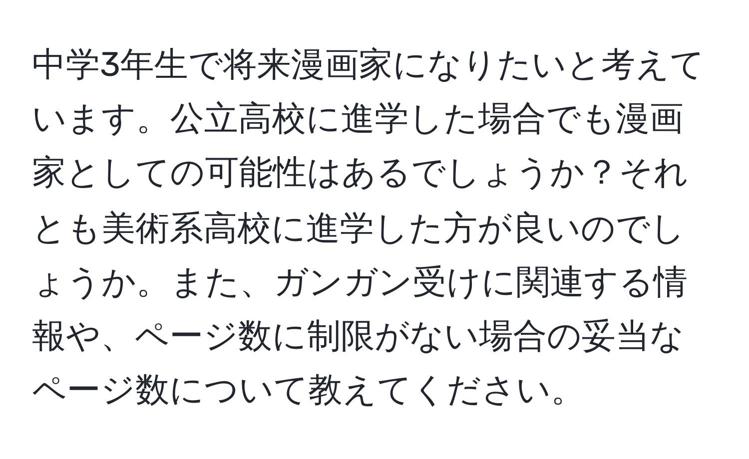 中学3年生で将来漫画家になりたいと考えています。公立高校に進学した場合でも漫画家としての可能性はあるでしょうか？それとも美術系高校に進学した方が良いのでしょうか。また、ガンガン受けに関連する情報や、ページ数に制限がない場合の妥当なページ数について教えてください。