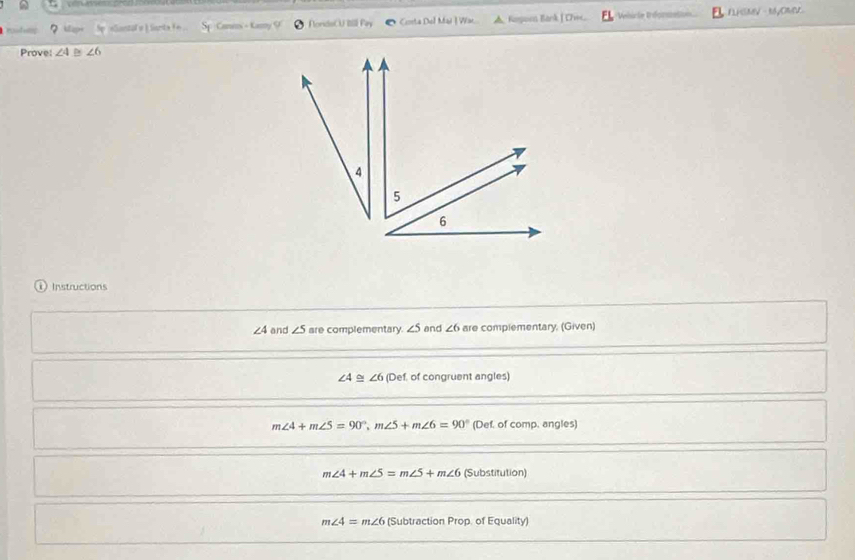 he alantal a i santa f . Caneos - Kany ondaCU Iill Pin Conta Del Mai | Wac A. Kapoen Bank | C=e Wehrle Bréoris F LHSMV - Myomer
Prove: ∠ 4 ∠ 6
4
5
6
i Instructions
∠ 4 and ∠ 5 are complementary. ∠ 5 and ∠ 6 are complementary. (Given)
∠ 4≌ ∠ 6 (Def. of congruent angles)
m∠ 4+m∠ 5=90°, m∠ 5+m∠ 6=90° (Def, of comp. angles)
m∠ 4+m∠ 5=m∠ 5+m∠ 6 (Substitution)
m∠ 4=m∠ 6 (Subtraction Prop. of Equality)