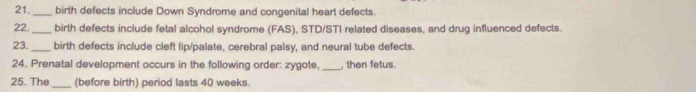 21 _birth defects include Down Syndrome and congenital heart defects. 
22. _birth defects include fetal alcohol syndrome (FAS), STD/STI related diseases, and drug influenced defects. 
23. birth defects include cleft lip/palate, cerebral palsy, and neural tube defects. 
24. Prenatal development occurs in the following order: zygote, _, then fetus. 
25. The_ (before birth) period lasts 40 weeks.