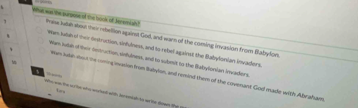 What was the purpose of the book of Jeremiah?
1 Praise Judah about their rebellion against God, and warn of the coming invasion from Babylon.
Warn Judah of their destruction, sinfulness, and to rebel against the Babylonian invaders
Wam Judah of their destruction, sinfulness, and to submit to the Babylonian invaders.
10
9 Warn Judah about the coming invasion from Babylon, and remind them of the covenant God made with Abraham
5 10 points
Ezra
Who was the scribe who worked with Jeremiah to write down the p