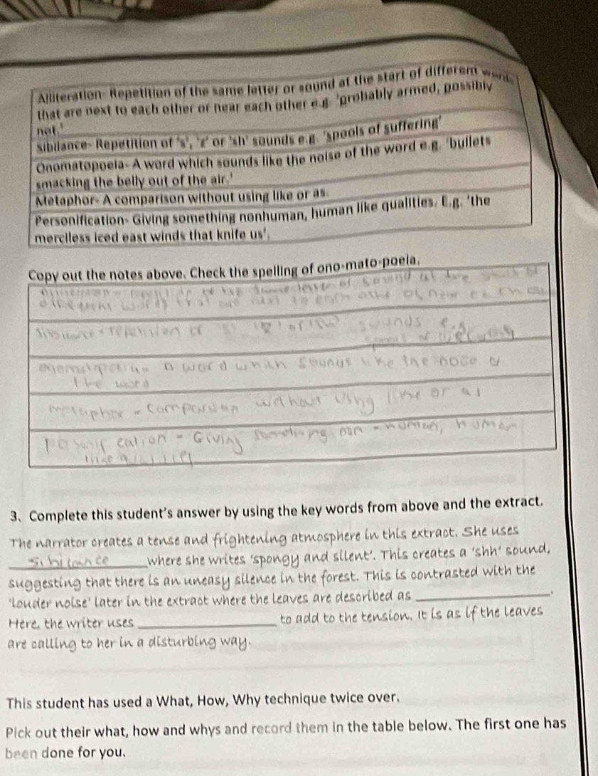 Complete this student’s answer by using the key words from above and the extract. 
The narrator creates a tense and ng atmosphere in this extract. She uses 
_where she writes 'spongy and ent'. This creates a 'shh' sound, 
suggesting that there is an n neasy silence in the forest. This is contrasted with the 
'louder noise' later in the extract where the leaves are described as 
_、 
Here, the writer uses _to add to the tension. It is as if the leaves 
are calling to her in a disturbing way. 
This student has used a What, How, Why technique twice over. 
Pick out their what, how and whys and record them in the table below. The first one has 
been done for you.