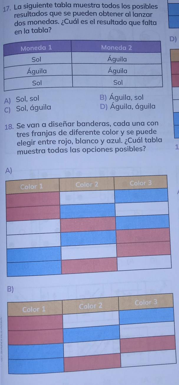 La siguiente tabla muestra todos los posibles
resultados que se pueden obtener al lanzar
dos monedas. ¿Cuál es el resultado que falta
en la tabla?
)
A) Sol, sol
B) Águila, sol
C) Sol, águila D) Águila, águila
18. Se van a diseñar banderas, cada una con
tres franjas de diferente color y se puede
elegir entre rojo, blanco y azul. ¿Cuál tabla
muestra todas las opciones posibles? 1
A