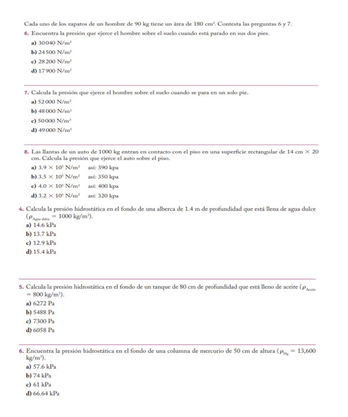 Cada uno de los zapatos de un hombre de 90 kg tiene un área de 180cm^2. Contesta las preguntas 6 y 7.
6. Encuentra la presión que ejerce el hombre sobre el suelo cuando está parado en sus dos pies.
a) 30040N/m^2
b) 24500N/m^2
c) 28200N/m^2
d) 17900N/m^2
7. Calcula la presión que ejerce el hombre sobre el suelo cuando se para en un solo pie.
a) 52000N/m^2
b) 48000N/m^2
c) 50000N/m^2
d) 49000N/m^2
8. Las llantas de un auto de 1000 kg entran en contacto con el piso en una superficie rectangular de 14cm* 20
cm. Calcula la presión que ejerce el auto sobre el piso.
a) 3.9* 10^5N/m^2 así: 390 kpa
b) 3.5* 10^5N/m^2 así: 350 kpa
c) 4.0* 10^5N/m^2 así: 400 kpa
d) 3.2* 10^5N/m^2 así: 320 kpa
4. Calcula la presión hidrostática en el fondo de una alberca de 1.4 m de profundidad que está llena de agua dulce
(rho _Aguaduke=1000kg/m^3).
a) 14.6kPa
b) 13.7kPa
c) 12.9kPa
d) 15.4kPa
5. Calcula la presión hidrostática en el fondo de un tanque de 80 cm de profundidad que está lleno de aceite (ρæ
=800kg/m^3).
a) 6272 Pa
b) 548 38 Pa
c) 730 0 Pa
d) 6058 P_a
6. Encuentra la presión hidrostática en el fondo de una columna de mercurio de 50 cm de altura (rho _Hg=13,600
kg/m^3).
a) 57.6kPa
b) 74kPa
c) 61kPa
d) 66.64kPa