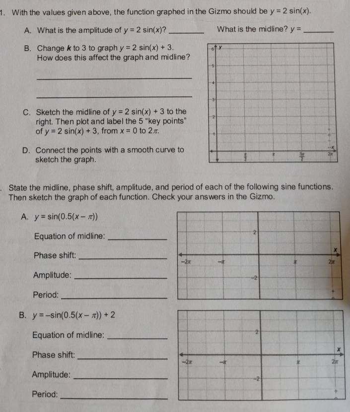 With the values given above, the function graphed in the Gizmo should be y=2sin (x).
A. What is the amplitude of y=2sin (x) ?_ What is the midline? y= _
B. Changek to 3 to graph y=2sin (x)+3.
How does this affect the graph and midline?
_
_
C. Sketch the midline of y=2sin (x)+3 to the
right. Then plot and label the 5 “key points” 
of y=2sin (x)+3 , from x=0 to 2π.
D. Connect the points with a smooth curve to
sketch the graph.
. State the midline, phase shift, amplitude, and period of each of the following sine functions.
Then sketch the graph of each function. Check your answers in the Gizmo.
A. y=sin (0.5(x-π ))
Equation of midline:_
Phase shift: _
Amplitude:_
Period:_
B. y=-sin (0.5(x-π ))+2
Equation of midline:_
Phase shift: _
Amplitude:_
Period:
_