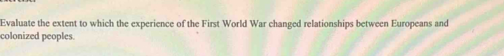 Evaluate the extent to which the experience of the First World War changed relationships between Europeans and 
colonized peoples.