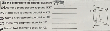 se the diagram to the right for questions 
,Name a plane parallel to plane WXT._ 
25. Name two segments parallel to overline VU. _ 
Name two segments parallel to overline SW. _ 
Name two segments skew to overline XY. _ 
Name two segments skew to overline YZ. _
X