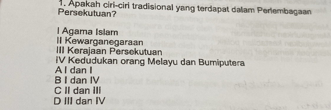 Apakah ciri-ciri tradisional yang terdapat dalam Perlembagaan
Persekutuan?
l Agama Islam
II Kewarganegaraan
III Kerajaan Persekutuan
V Kedudukan orang Melayu dan Bumiputera
A l dan I
B I dan IV
C II dan III
D III dan IV