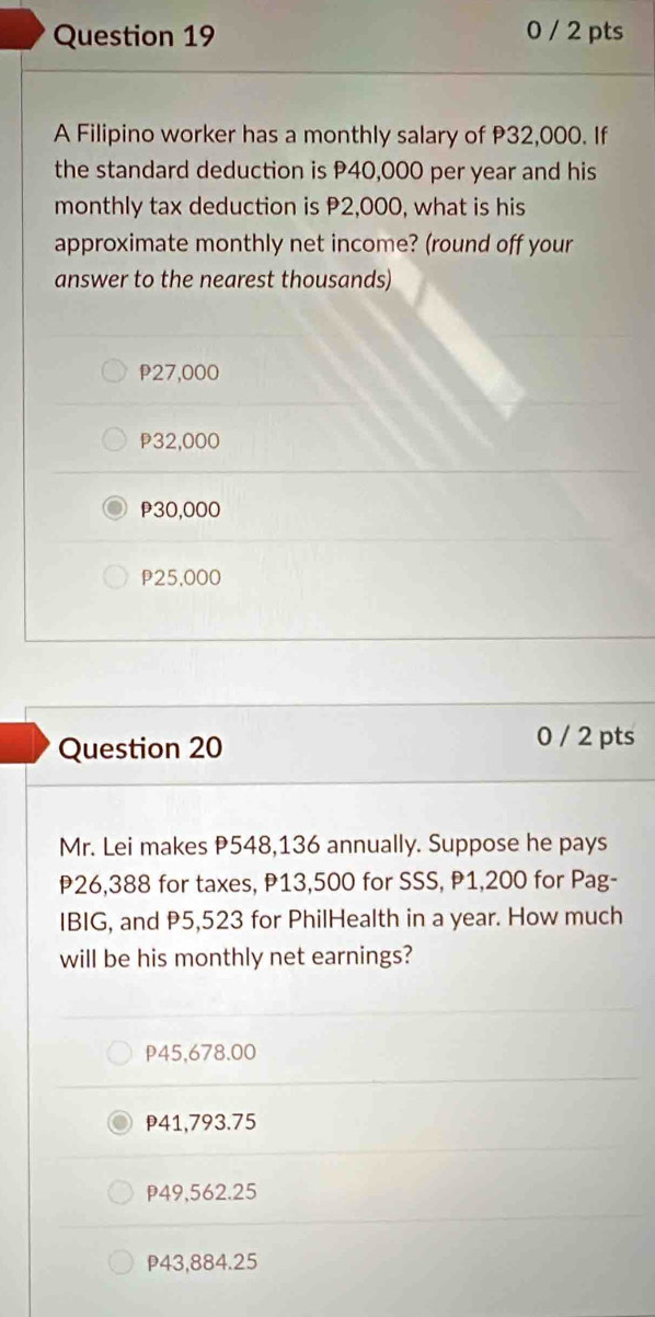 0 / 2 pts
A Filipino worker has a monthly salary of P32,000. If
the standard deduction is P40,000 per year and his
monthly tax deduction is P2,000, what is his
approximate monthly net income? (round off your
answer to the nearest thousands)
P27,000
P32,000
P30,000
P25,000
Question 20
0 / 2 pts
Mr. Lei makes P548,136 annually. Suppose he pays
P26,388 for taxes, P13,500 for SSS, P1,200 for Pag-
IBIG, and P5,523 for PhilHealth in a year. How much
will be his monthly net earnings?
P45,678.00
41,793.75
P49,562.25
P43,884.25