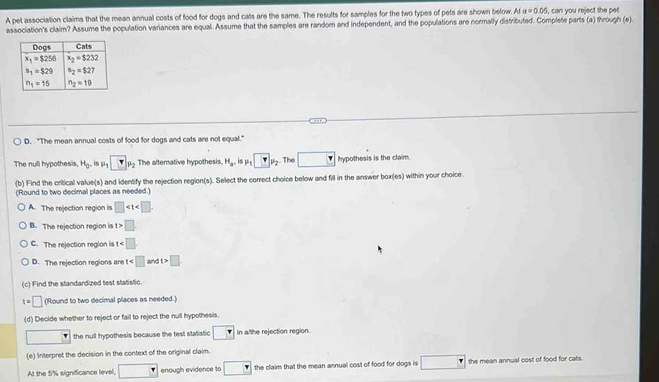 A pet association claims that the mean annual costs of food for dogs and cats are the same. The results for samples for the two types of pets are shown below. Atalpha =0.05 , can you reject the pet 
association's claim? Assume the population variances are equal. Assume that the samples are random and independent, and the populations are normally distributed. Complete parts (a) through (e).
. .
D. "The mean annual costs of food for dogs and cats are not equal."
The null hypothesis, H_0, s mu _1□ mu _2 The alternative hypothesis H_a, is mu _1□ mu _2. The □ hypothesis is the claim.
(b) Find the critical value(s) and identify the rejection region(s). Select the correct choice below and fill in the answer box(es) within your choice.
(Round to two decimal places as needed.)
A. The rejection region is □
B. The rejection region is t>□ .
C. The rejection region is t
D. The rejection regions are t and t>□ .
(c) Find the standardized test statistic.
t=□ (Round to two decimal places as needed.)
(d) Decide whether to reject or fail to reject the null hypothesis.
□  the null hypothesis because the test statistic in a/the rejection region.
(e) Interpret the decision in the context of the original claim.
At the 5% significance level, □ enough evidence to □ the claim that the mean annual cost of food for dogs is □ the mean annual cost of food for cats.
