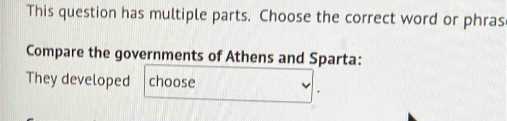 This question has multiple parts. Choose the correct word or phras 
Compare the governments of Athens and Sparta: 
They developed choose