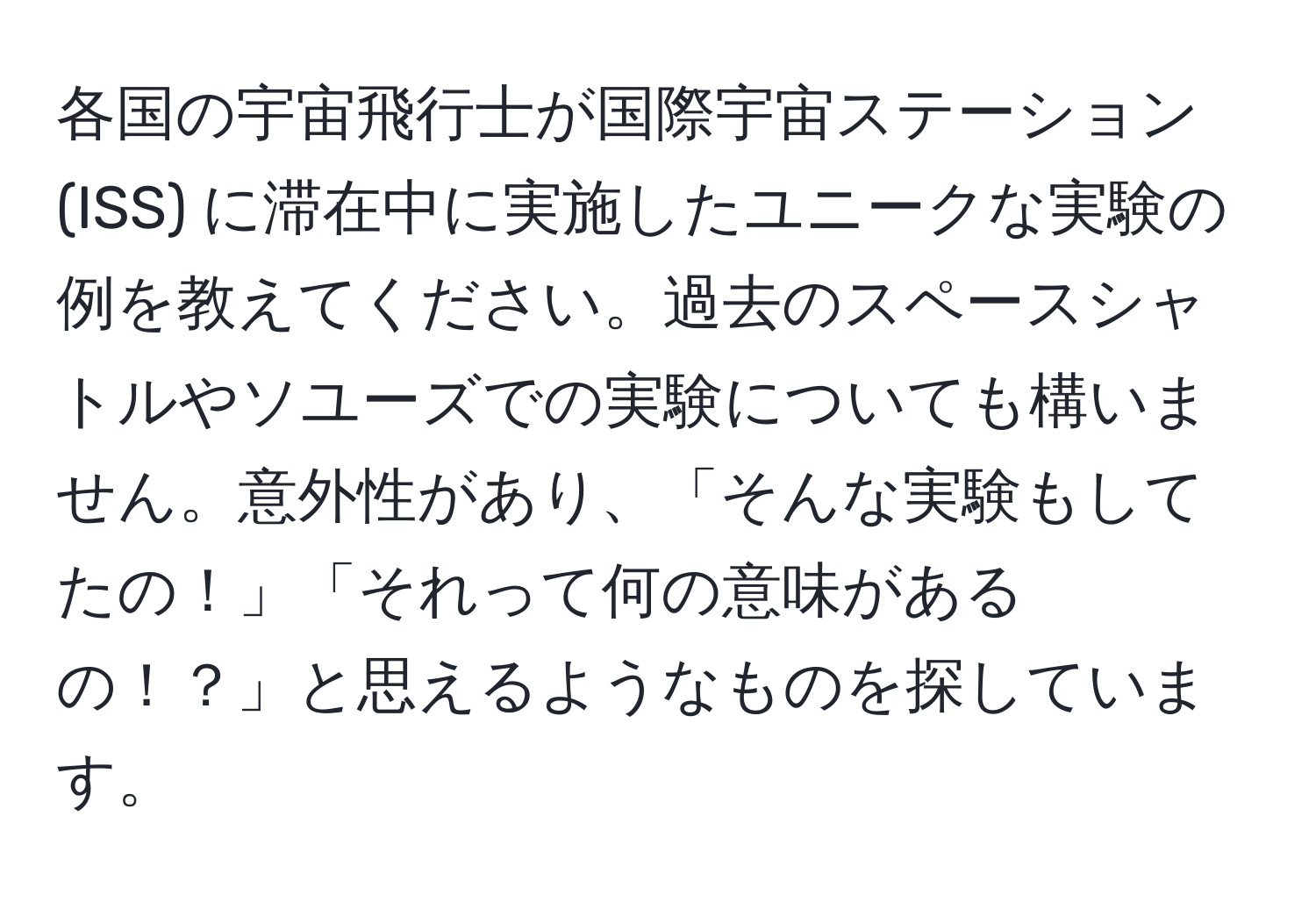 各国の宇宙飛行士が国際宇宙ステーション (ISS) に滞在中に実施したユニークな実験の例を教えてください。過去のスペースシャトルやソユーズでの実験についても構いません。意外性があり、「そんな実験もしてたの！」「それって何の意味があるの！？」と思えるようなものを探しています。