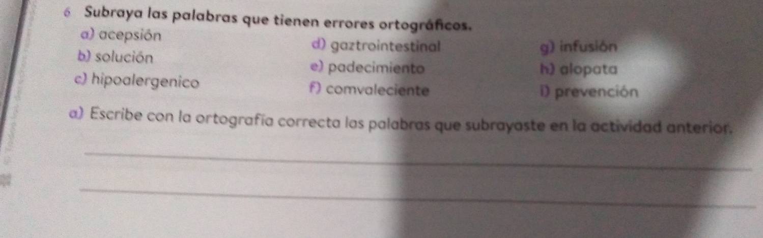 Subraya las palabras que tienen errores ortográficos. 
a) acepsión 
d) gaztrointestinal 
b) solución g) infusion 
e) padecimiento h) alopata 
c) hipoalergenico f) comvaleciente 
i) prevención 
a) Escribe con la ortografía correcta las palabras que subrayaste en la actividad anterior. 
_ 
_