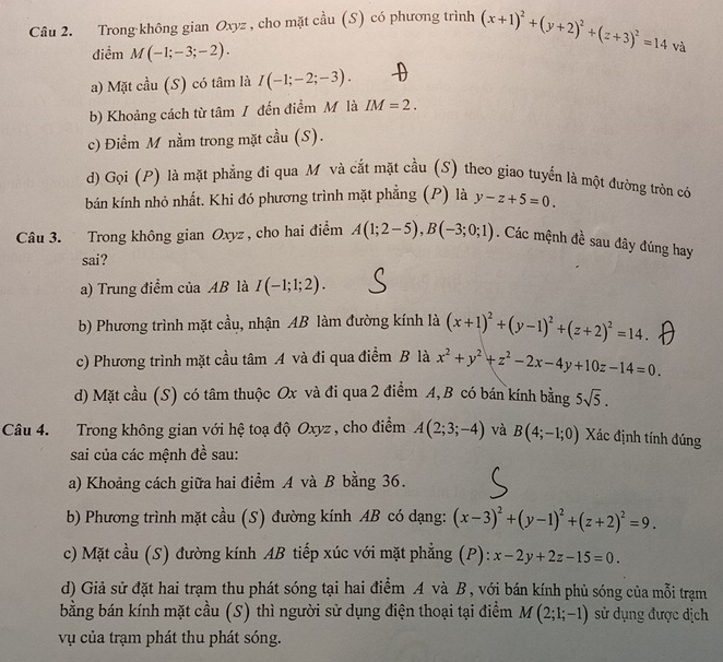 Trong không gian Oxyz , cho mặt cầu (S) có phương trình (x+1)^2+(y+2)^2+(z+3)^2=14
điểm M(-1;-3;-2).
và
a) Mặt cầu (S) có tâm là I(-1;-2;-3).
b) Khoảng cách từ tâm / đến điểm M là IM=2.
c) Điểm M nằm trong mặt cầu (S).
d) Gọi (P) là mặt phẳng đi qua M và cắt mặt cầu (S) theo giao tuyển là một đường tròn có
bán kính nhỏ nhất. Khi đó phương trình mặt phẳng (P) là y-z+5=0.
Câu 3. Trong không gian Oxyz , cho hai điểm A(1;2-5),B(-3;0;1). Các mệnh đề sau đây đúng hay
sai?
a) Trung điểm của AB là I(-1;1;2).
b) Phương trình mặt cầu, nhận AB làm đường kính là (x+1)^2+(y-1)^2+(z+2)^2=14.
c) Phương trình mặt cầu tâm A và đi qua điểm B là x^2+y^2+z^2-2x-4y+10z-14=0.
d) Mặt cầu (S) có tâm thuộc Ox và đi qua 2 điểm A, B có bán kính bằng 5sqrt(5).
Câu 4. Trong không gian với hệ toạ độ Oxyz , cho điểm A(2;3;-4) và B(4;-1;0) Xác định tính đúng
sai của các mệnh đề sau:
a) Khoảng cách giữa hai điểm A và B bằng 36.
b) Phương trình mặt cầu (S) đường kính AB có dạng: (x-3)^2+(y-1)^2+(z+2)^2=9.
c) Mặt cầu (S) đường kính AB tiếp xúc với mặt phẳng (P): x-2y+2z-15=0.
d) Giả sử đặt hai trạm thu phát sóng tại hai điểm A và B , với bán kính phủ sóng của mỗi trạm
bằng bán kính mặt cầu (S) thì người sử dụng điện thoại tại điểm M(2;1;-1) sử dụng được dịch
vụ của trạm phát thu phát sóng.