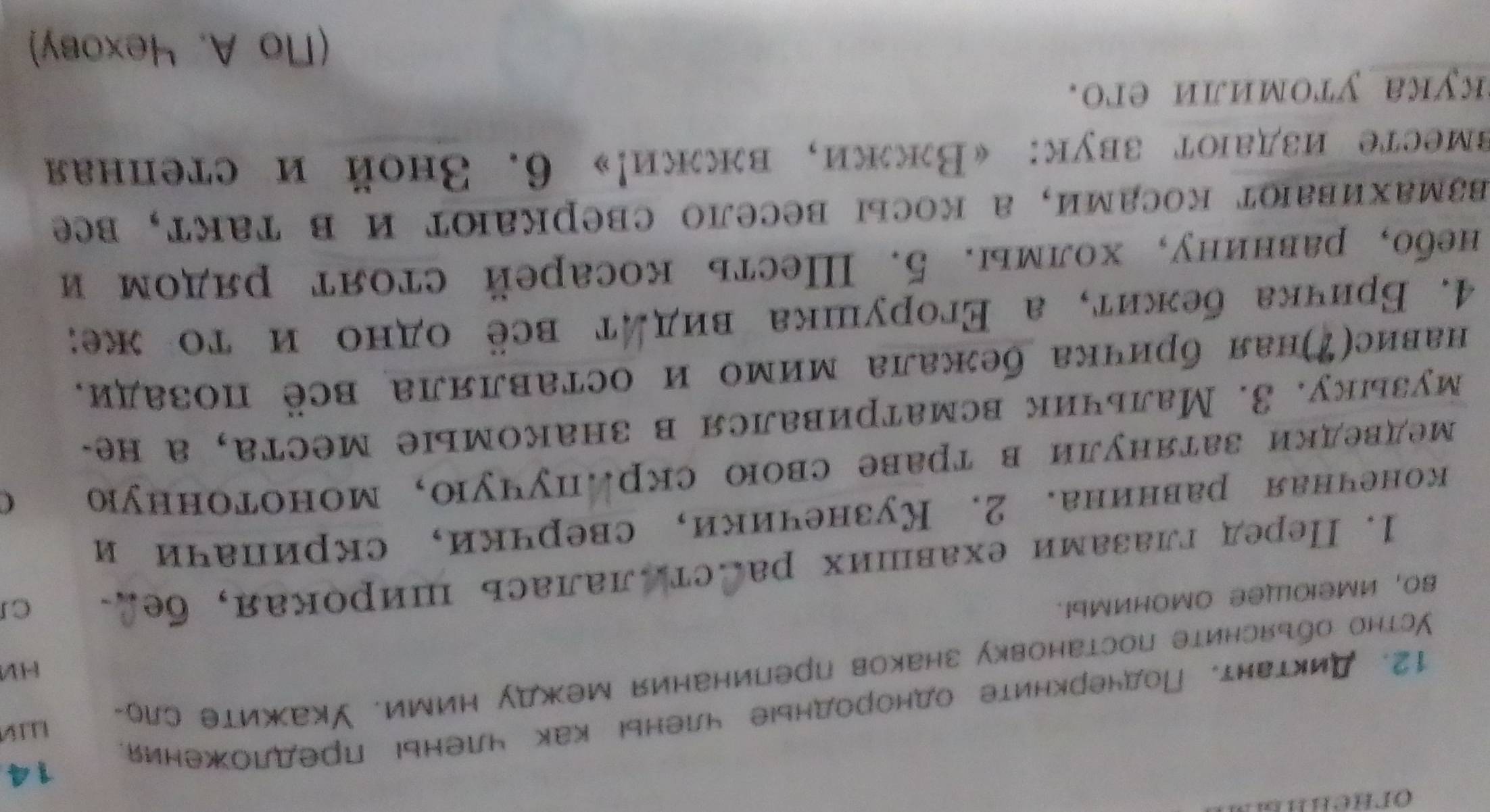 Диктант. Подчеркните однородные членыі как членыί предложения. 14
HV
Устно обьясните постановку знаков препинания между ними. Укажите сло-
60, иMеΙOLleе OMоHиMыI.
1. Передглазамиехавших расстАлалась широкая, бед CI
конечная равнина. 2. Кузнечики, сверчки, скриначи и
Медведки затянули в траве свою скр.пучую, монотонную C
музыку. 3. Мальчик всматривался в знакомые места, а не-
навис(Ζ)ная бричка бежала мимо и оставляла всё позади.
4. Бричка бежиτ, а Εгорушка виддτ всё одно и τо же:
небо, равнину, холмы. 5. Шесть косарей стоят рядом и
Βзмахивают косами, а косыi весело сверкают и в такт, bе
вместе издают звук: 《Вжжи, влжи!»6. Зной и степная
kука утомили еr.
(Nо A. 4ехову)