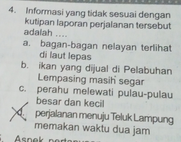 Informasi yang tidak sesuai dengan
kutipan laporan perjalanan tersebut
adalah ....
a. bagan-bagan nelayan terlihat
di laut lepas
b. ikan yang dijual di Pelabuhan
Lempasing masin segar
c. perahu melewati pulau-pulau
besar dan kecil
perjalanan menuju Teluk Lampung
memakan waktu dua jam
Asnek n