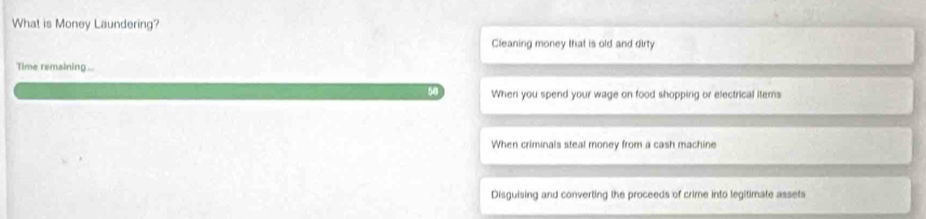 What is Money Laundering?
Cleaning money that is old and dirty
Time remaining ...
When you spend your wage on food shopping or electrical items
When criminals steal money from a cash machine
Disguising and converting the proceeds of crime into legitimate assets