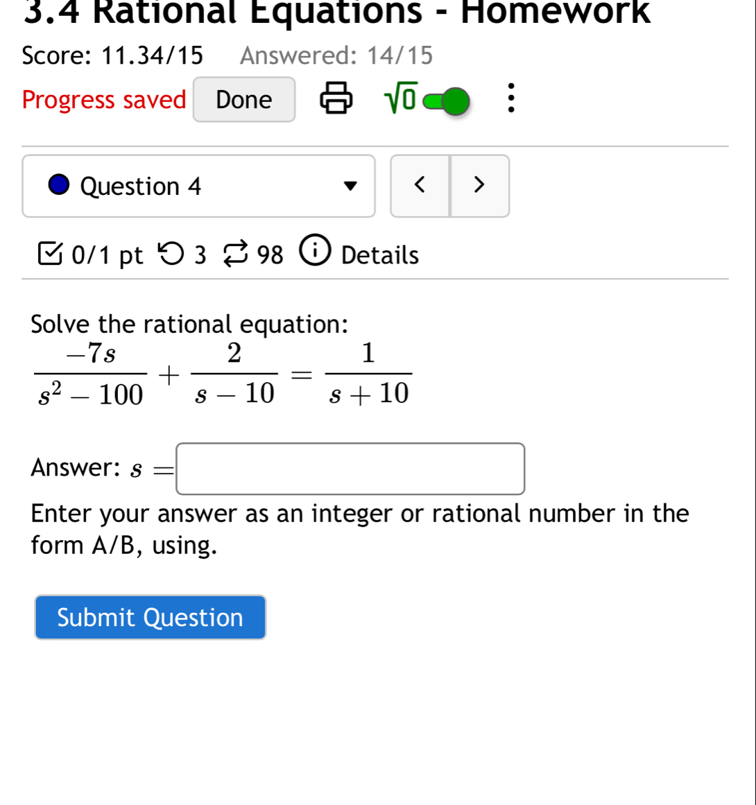 3.4 Rational Equations - Homework 
Score: 11.34/15 Answered: 14/15 
Progress saved Done sqrt(0) 
Question 4 < > 
0/1 pt つ 3 B 98 i Details 
Solve the rational equation:
 (-7s)/s^2-100 + 2/s-10 = 1/s+10 
Answer: s=□
Enter your answer as an integer or rational number in the 
form A/B, using. 
Submit Question