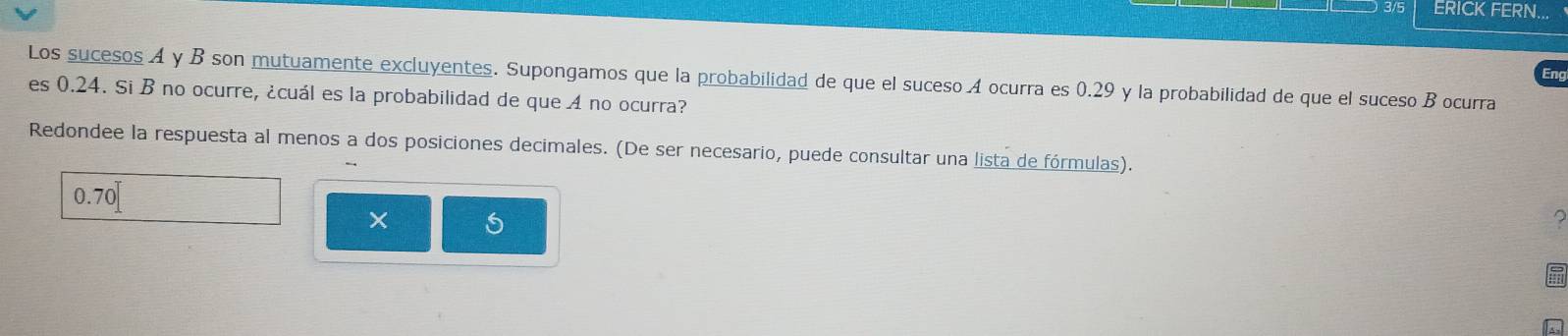 3/5 ERICK FERN... 
Eng 
Los sucesos A y B son mutuamente excluyentes. Supongamos que la probabilidad de que el suceso A ocurra es 0.29 y la probabilidad de que el suceso B ocurra 
es 0.24. Si B no ocurre, ¿cuál es la probabilidad de que A no ocurra? 
Redondee la respuesta al menos a dos posiciones decimales. (De ser necesario, puede consultar una lista de fórmulas).
0.70
× 
2