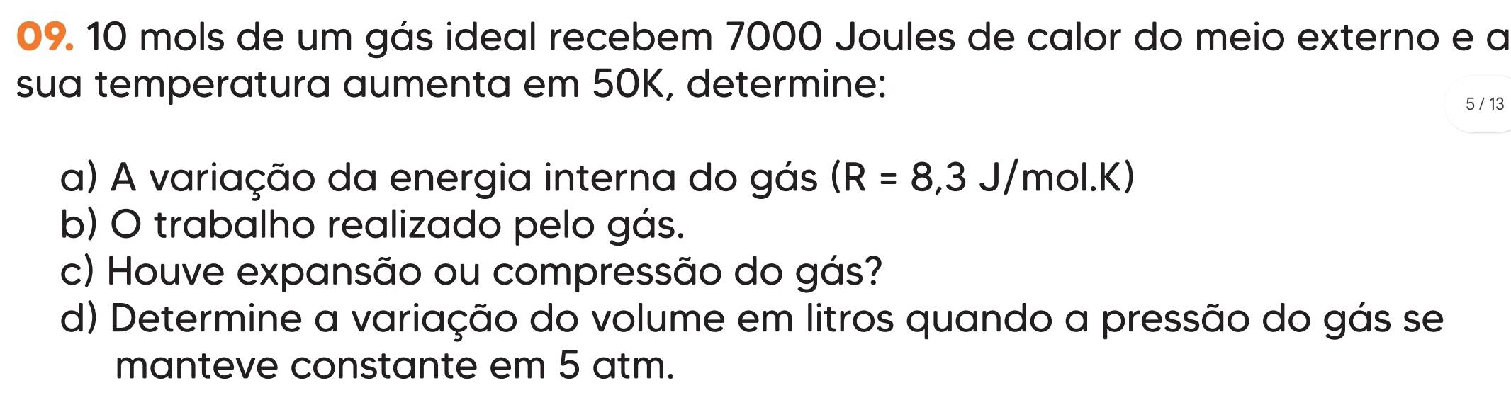 10 mols de um gás ideal recebem 7000 Joules de calor do meio externo e a 
sua temperatura aumenta em 50K, determine:
5 / 13
a) A variação da energia interna do gás (R=8,3J/mol.K)
b) O trabalho realizado pelo gás. 
c) Houve expansão ou compressão do gás? 
d) Determine a variação do volume em litros quando a pressão do gás se 
manteve constante em 5 atm.