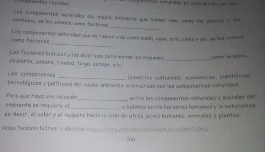 componentes sociales. compunentes naturales en interacción con los 
Los componentes naturales del medio ambiente que tienen vida, como las plantas y los 
animales, se les conoce como factores _. 
_ 
Los componentes naturales que no tienen vida como suelo, agua, aire, clima y sol, se les conace 
como factores 
. 
Los factores bióticos y los abióticos determinan las regiones _como la selva, 
desierto, sabana, tundra, taiga, estepa, etc. 
Los componentes 
_(aspectos culturales, económicos, científicos, 
tecnológicos y políticos) del medio ambiente interactúan con los componentes naturales. 
Para que haya una relación_ 
entre los componentes naturales y sociales del 
ambiente se requiere el _o balance entre los seres humanos y la naturaleza, 
es decir, el valor y el respeto hacia la vida de otros seres humanos, animales y plantas. 
Video Factores bióticos y abióticos https://www.youtube.com/watch?v=p4Mdt719Klc 
300