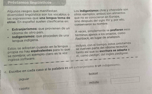 Préstamos lingüísticos
Algunos rasgos que manifiestan Los indigenismos chile y chocolate son
diversidad lingüística son los vocablos o
las expresiones que una lengua toma de otros ejemplos; ambos son alimentos
que no se conocieron en Europa,
otras. En español suelen clasificarse en: sino después del siglo XV y, por ello,
conservaron su nombre.
Extranjerismos: que provienen de un
idioma de otro país. A veces, simplemente se prefieren esos
Indigenismos: que proceden de una términos ajenos a los propios, como
lengua indígena. flashback, en lugar de analepsis.
Estos se adoptan cuando en la lengua Incluso, con el tiempo, estos préstamos
propia no hay equivalentes para lo que se vuelven parte del idioma receptor,
se nombra; un ejemplo claro es la voz tanto así que su escritura se adapta a
inglesa software. él, como pedigrí, del inglés pedigree.
4. Escribe en cada caso si la palabra es un extranjerismo o un indigenismo.
boicot
jaguar
mitote
casete