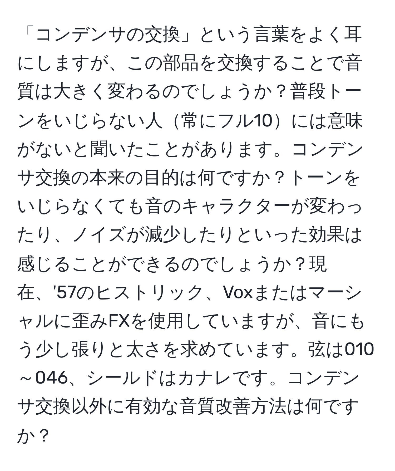 「コンデンサの交換」という言葉をよく耳にしますが、この部品を交換することで音質は大きく変わるのでしょうか？普段トーンをいじらない人常にフル10には意味がないと聞いたことがあります。コンデンサ交換の本来の目的は何ですか？トーンをいじらなくても音のキャラクターが変わったり、ノイズが減少したりといった効果は感じることができるのでしょうか？現在、'57のヒストリック、Voxまたはマーシャルに歪みFXを使用していますが、音にもう少し張りと太さを求めています。弦は010～046、シールドはカナレです。コンデンサ交換以外に有効な音質改善方法は何ですか？