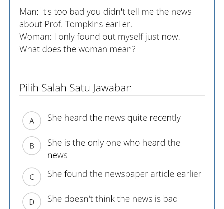 Man: It's too bad you didn't tell me the news
about Prof. Tompkins earlier.
Woman: I only found out myself just now.
What does the woman mean?
Pilih Salah Satu Jawaban
A She heard the news quite recently
B She is the only one who heard the
news
c She found the newspaper article earlier
D She doesn't think the news is bad